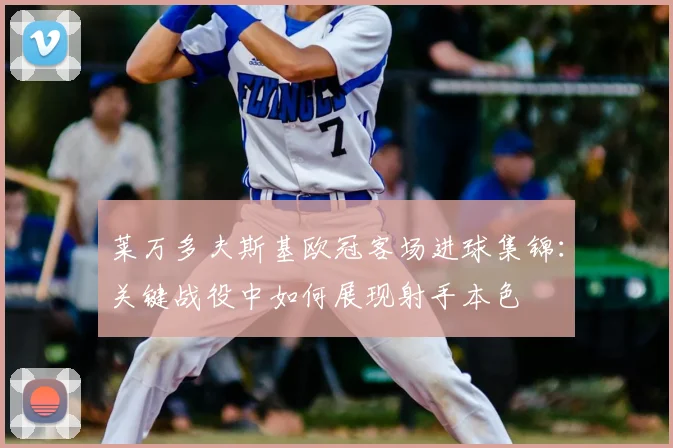 莱万多夫斯基欧冠客场进球集锦：关键战役中如何展现射手本色