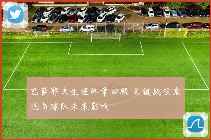 巴萨耶夫生涯终章回顾 关键战役表现与球队未来影响