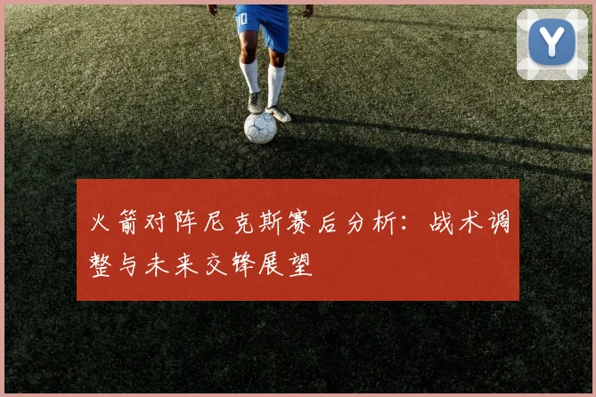 火箭对阵尼克斯赛后分析：战术调整与未来交锋展望