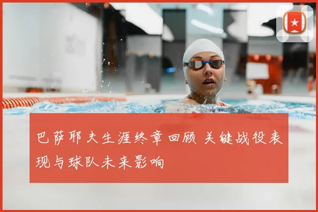 巴萨耶夫生涯终章回顾 关键战役表现与球队未来影响
