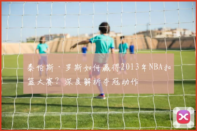 泰伦斯·罗斯如何赢得2013年NBA扣篮大赛？深度解析夺冠动作