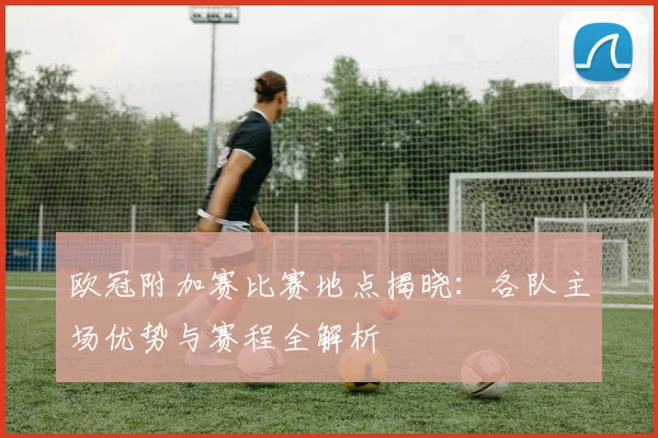 欧冠附加赛比赛地点揭晓：各队主场优势与赛程全解析