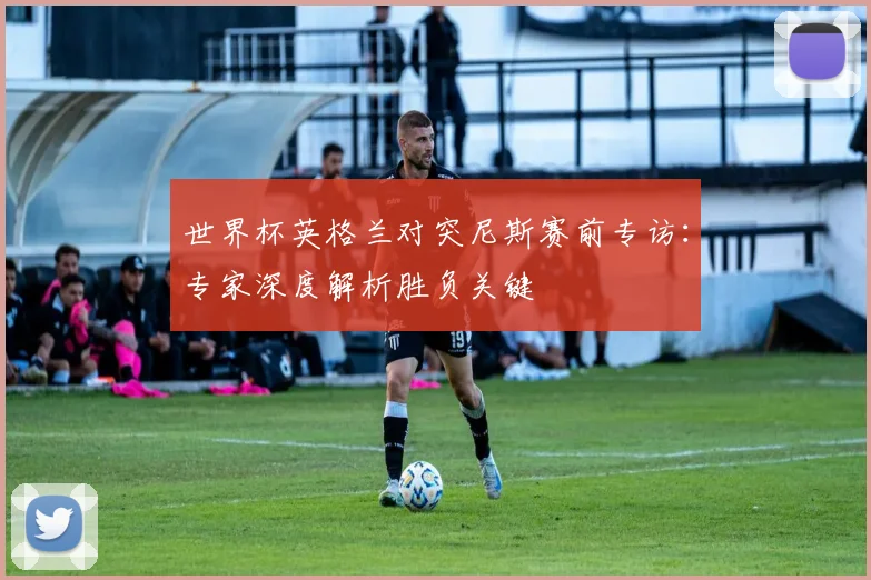 世界杯英格兰对突尼斯赛前专访:专家深度解析胜负关键