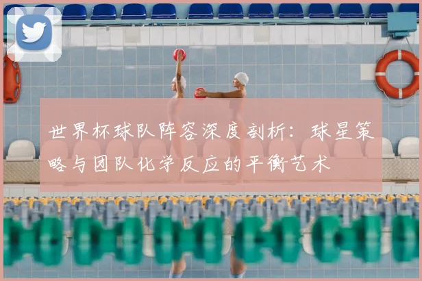 世界杯球队阵容深度剖析：球星策略与团队化学反应的平衡艺术