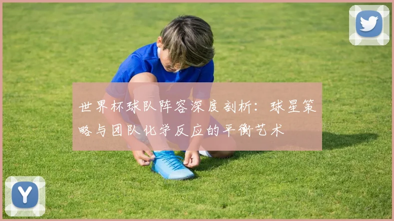 世界杯球队阵容深度剖析：球星策略与团队化学反应的平衡艺术