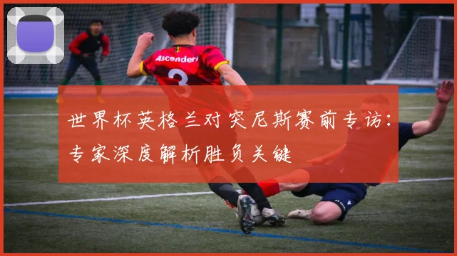 世界杯英格兰对突尼斯赛前专访:专家深度解析胜负关键