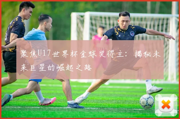 聚焦U17世界杯金球奖得主:揭秘未来巨星的崛起之路